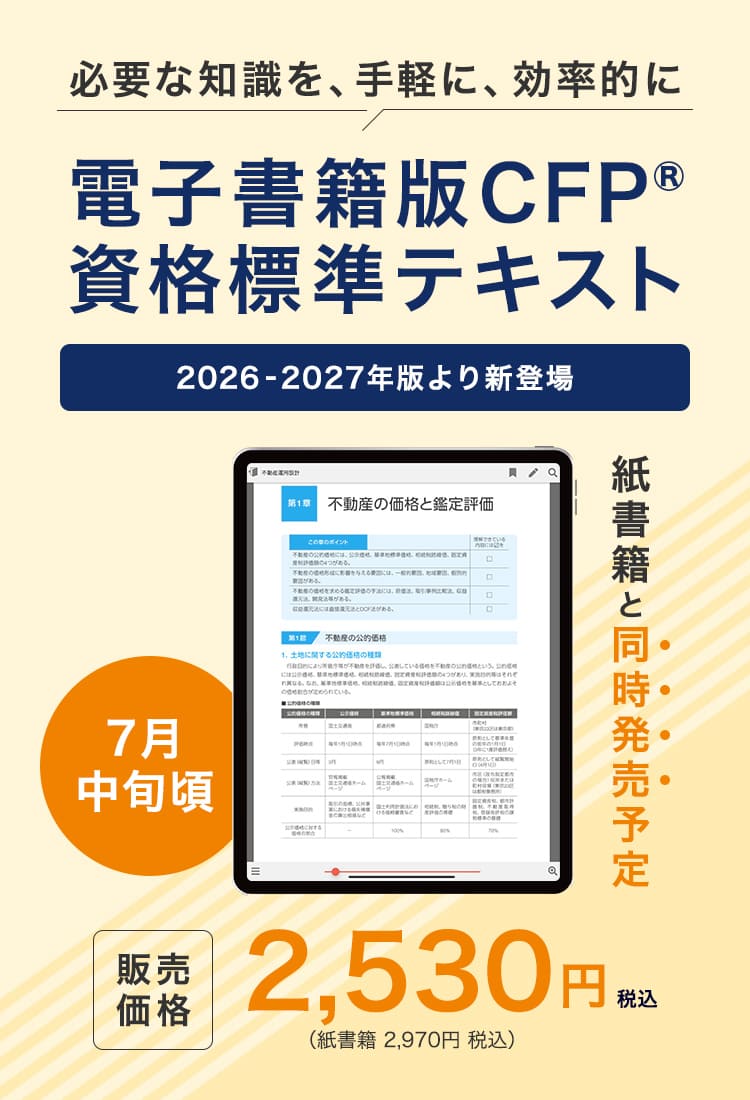 必要な知識を、手軽に、効率的に 電子書籍版CFP®資格標準テキスト 2026-2027年版より新登場 7月中旬頃　紙書籍と同時発売予定 税込 2,530円 （紙書籍は税込 2,970円）